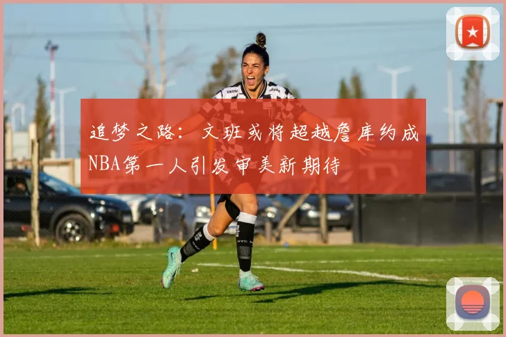 追梦之路：文班或将超越詹库约成NBA第一人引发审美新期待