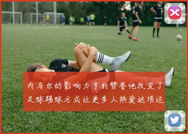 内马尔的影响力亨利赞誉他改变了足球踢球方式让更多人热爱这项运动