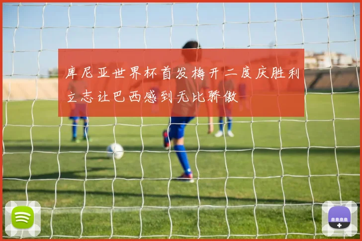 库尼亚世界杯首发梅开二度庆胜利立志让巴西感到无比骄傲