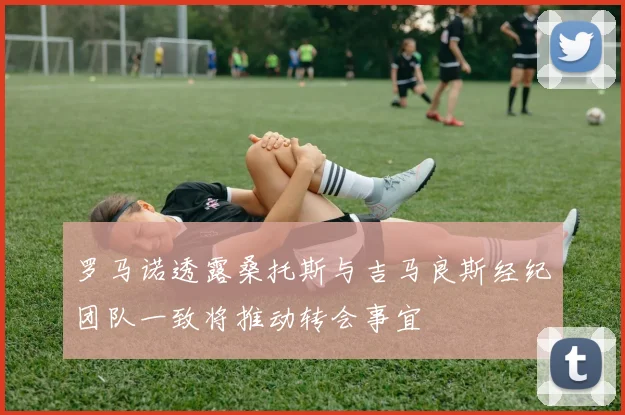 罗马诺透露桑托斯与吉马良斯经纪团队一致将推动转会事宜