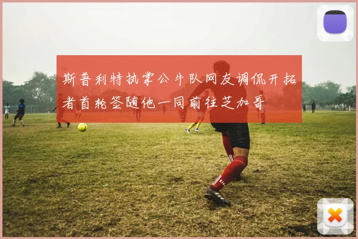 斯普利特执掌公牛队网友调侃开拓者首轮签随他一同前往芝加哥