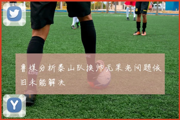 鲁媒分析泰山队换帅无果老问题依旧未能解决