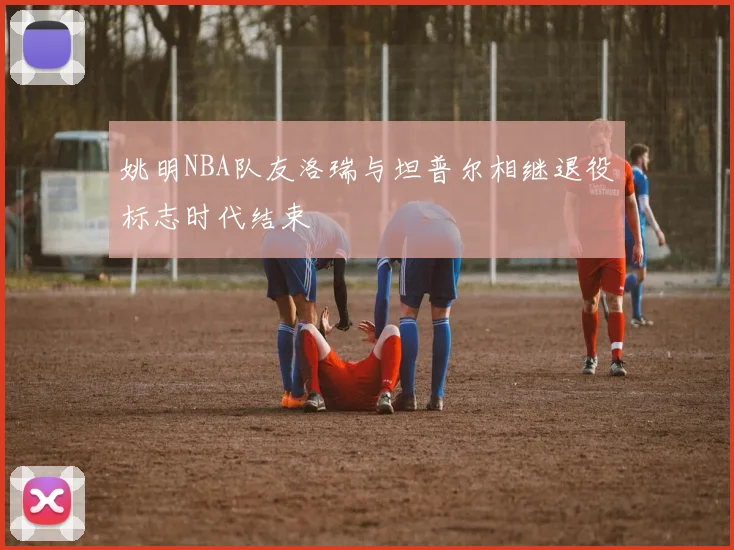 姚明NBA队友洛瑞与坦普尔相继退役标志时代结束