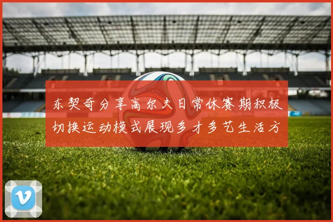 东契奇分享高尔夫日常休赛期积极切换运动模式展现多才多艺生活方式