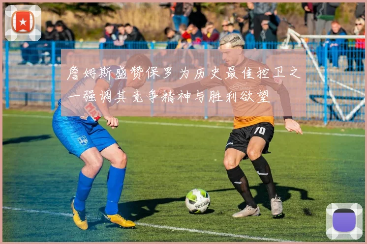 詹姆斯盛赞保罗为历史最佳控卫之一强调其竞争精神与胜利欲望