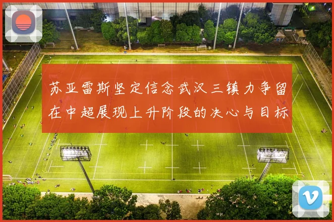 苏亚雷斯坚定信念武汉三镇力争留在中超展现上升阶段的决心与目标