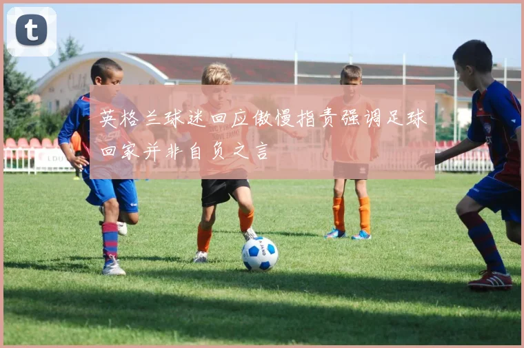英格兰球迷回应傲慢指责强调足球回家并非自负之言