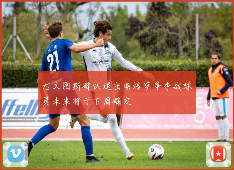 尤文图斯确认退出明格萨争夺战球员未来将于下周确定