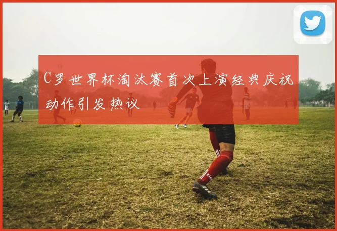 C罗世界杯淘汰赛首次上演经典庆祝动作引发热议