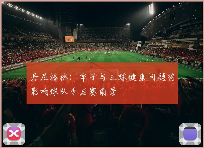 丹尼格林：华子与三球健康问题将影响球队季后赛前景