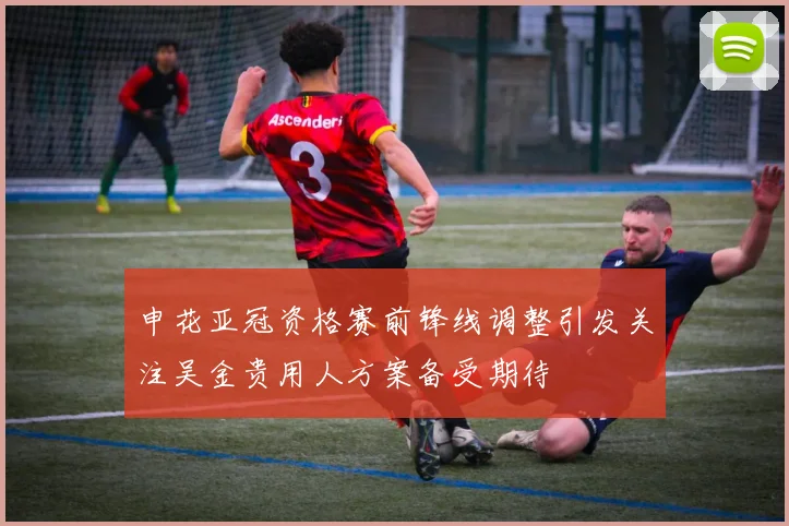 申花亚冠资格赛前锋线调整引发关注吴金贵用人方案备受期待