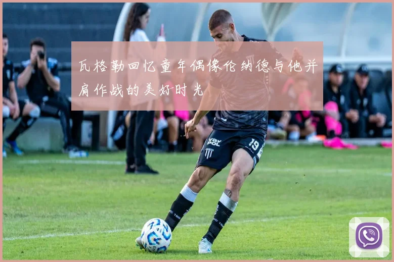 瓦格勒回忆童年偶像伦纳德与他并肩作战的美好时光