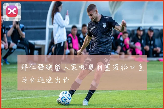 拜仁强硬留人策略奥利塞若松口皇马会迅速出价