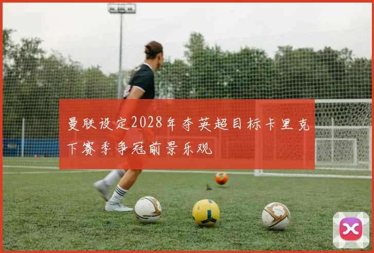曼联设定2028年夺英超目标卡里克下赛季争冠前景乐观