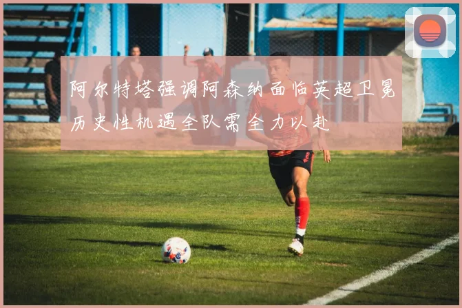阿尔特塔强调阿森纳面临英超卫冕历史性机遇全队需全力以赴