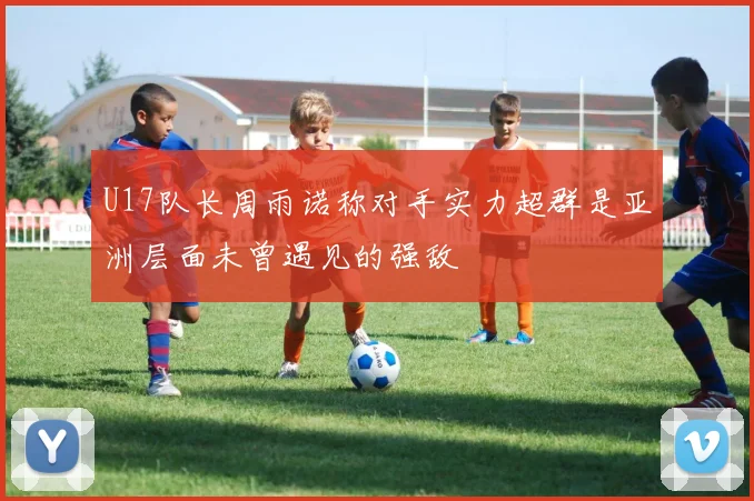 U17队长周雨诺称对手实力超群是亚洲层面未曾遇见的强敌