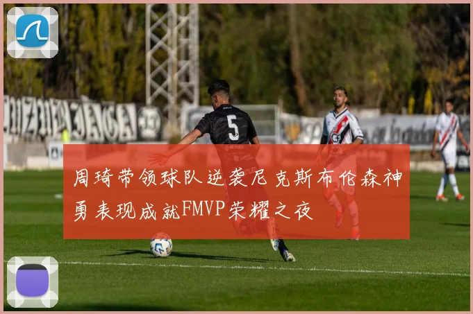 周琦带领球队逆袭尼克斯布伦森神勇表现成就FMVP荣耀之夜