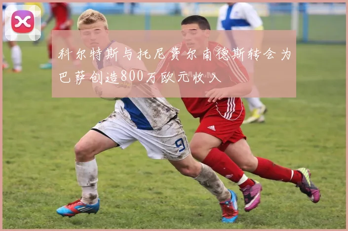科尔特斯与托尼费尔南德斯转会为巴萨创造800万欧元收入