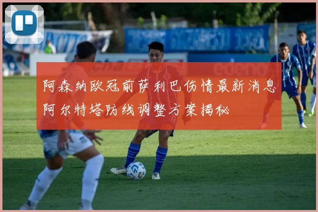 阿森纳欧冠前萨利巴伤情最新消息阿尔特塔防线调整方案揭秘