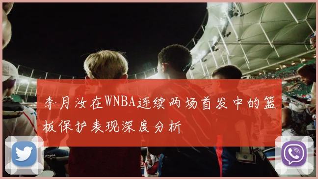 李月汝在WNBA连续两场首发中的篮板保护表现深度分析