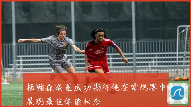 杨瀚森减重成功期待他在常规赛中展现最佳体能状态