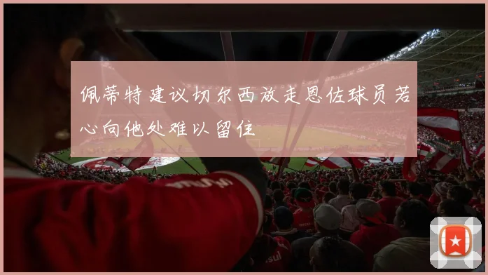 佩蒂特建议切尔西放走恩佐球员若心向他处难以留住