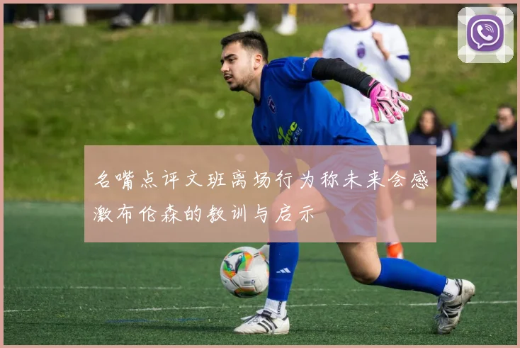 名嘴点评文班离场行为称未来会感激布伦森的教训与启示