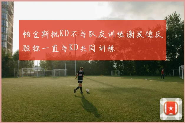 帕金斯批KD不与队友训练谢泼德反驳称一直与KD共同训练